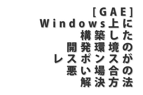 [GAE] Windows上に構築した開発環境のレスポンスが悪い場合の解決方法